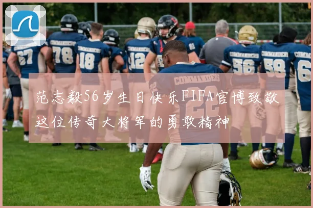 范志毅56岁生日快乐FIFA官博致敬这位传奇大将军的勇敢精神