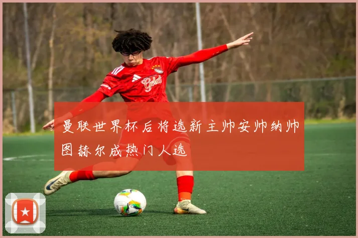 曼联世界杯后将选新主帅安帅纳帅图赫尔成热门人选