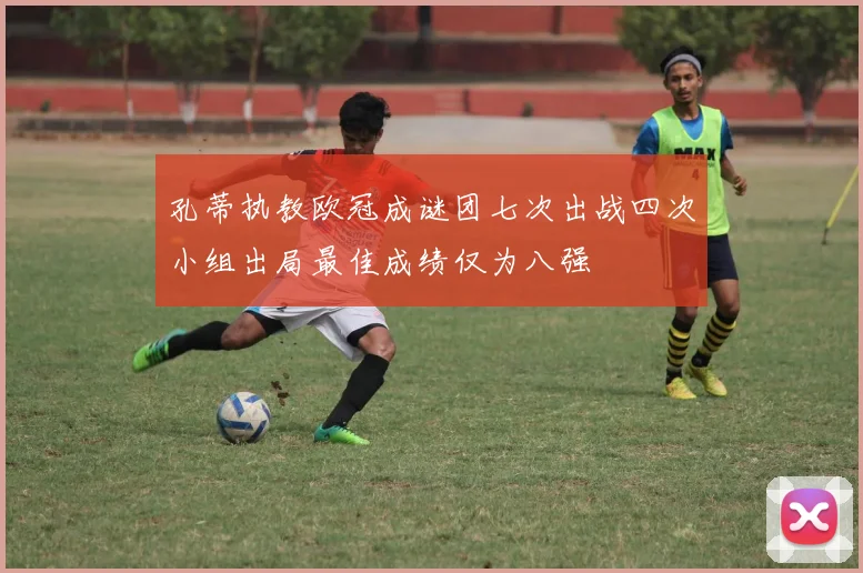 孔蒂执教欧冠成谜团七次出战四次小组出局最佳成绩仅为八强