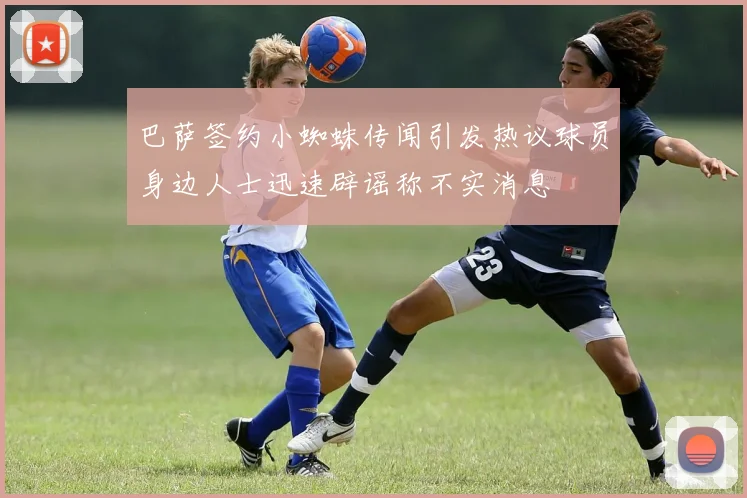 巴萨签约小蜘蛛传闻引发热议球员身边人士迅速辟谣称不实消息