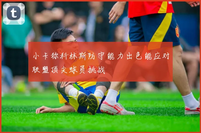 小卡称科林斯防守能力出色能应对联盟顶尖球员挑战
