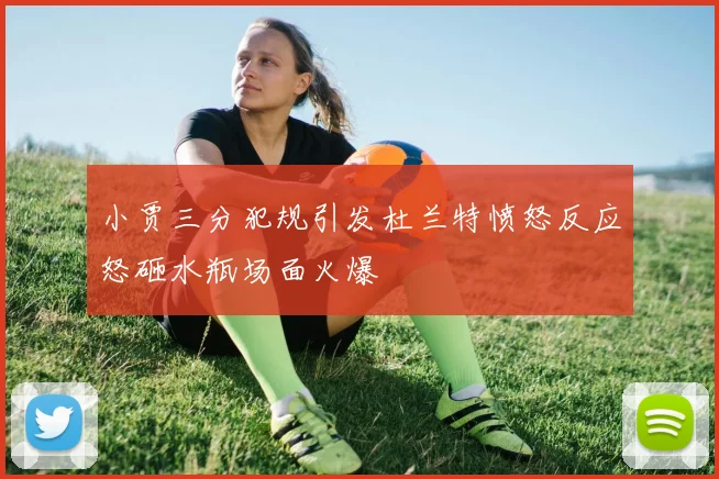小贾三分犯规引发杜兰特愤怒反应怒砸水瓶场面火爆
