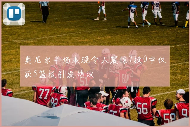 奥尼尔半场表现令人震惊7投0中仅获5篮板引发热议