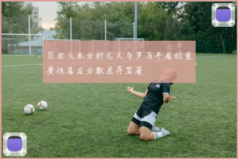 贝尔戈米分析尤文与罗马平局的重要性落后分数差异显著