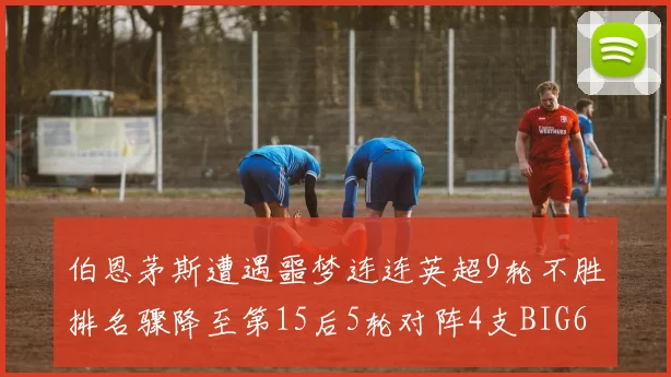 伯恩茅斯遭遇噩梦连连英超9轮不胜排名骤降至第15后5轮对阵4支BIG6球队