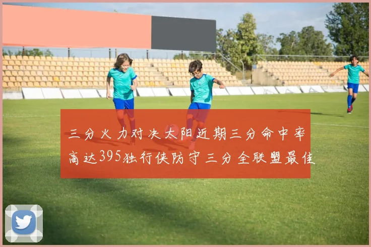 三分火力对决太阳近期三分命中率高达395独行侠防守三分全联盟最佳