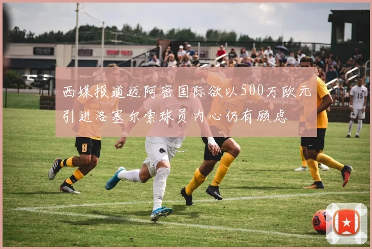 西媒报道迈阿密国际欲以500万欧元引进洛塞尔索球员内心仍有顾虑