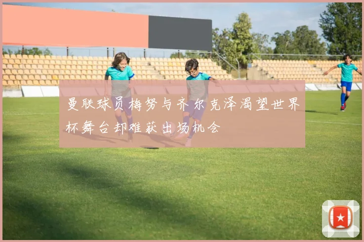曼联球员梅努与齐尔克泽渴望世界杯舞台却难获出场机会