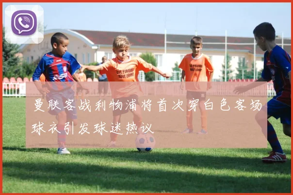 曼联客战利物浦将首次穿白色客场球衣引发球迷热议