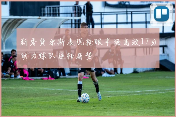 新秀费尔斯表现抢眼半场高效17分助力球队逆转局势