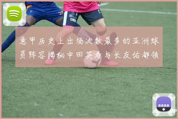 意甲历史上出场次数最多的亚洲球员阵容揭秘中田英寿与长友佑都领衔
