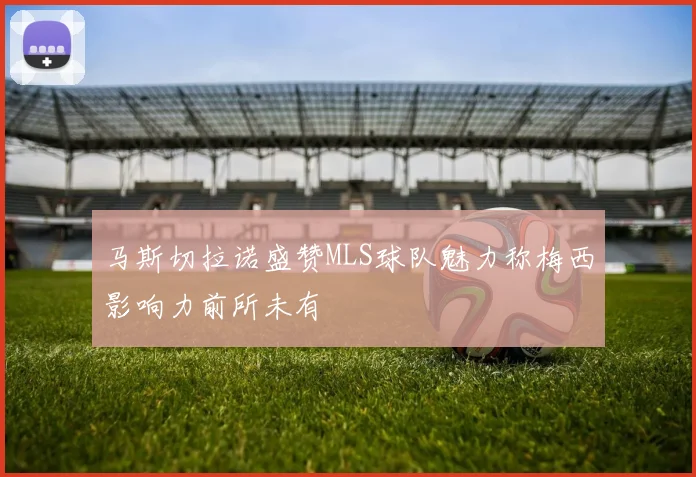 马斯切拉诺盛赞MLS球队魅力称梅西影响力前所未有