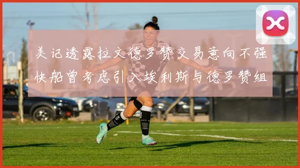 美记透露拉文德罗赞交易意向不强快船曾考虑引入埃利斯与德罗赞组合