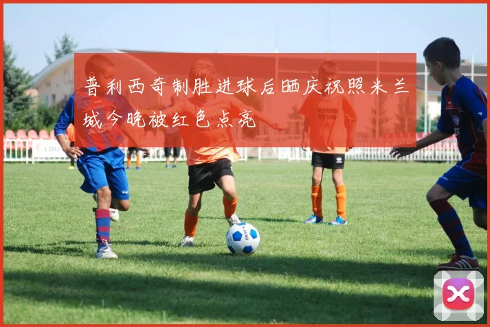 普利西奇制胜进球后晒庆祝照米兰城今晚被红色点亮