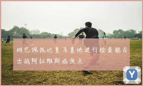 姆巴佩抵达皇马基地进行检查能否出战阿拉维斯成焦点