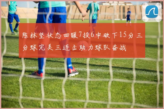 陈林坚状态回暖7投6中砍下15分三分球完美三连击助力球队奋战