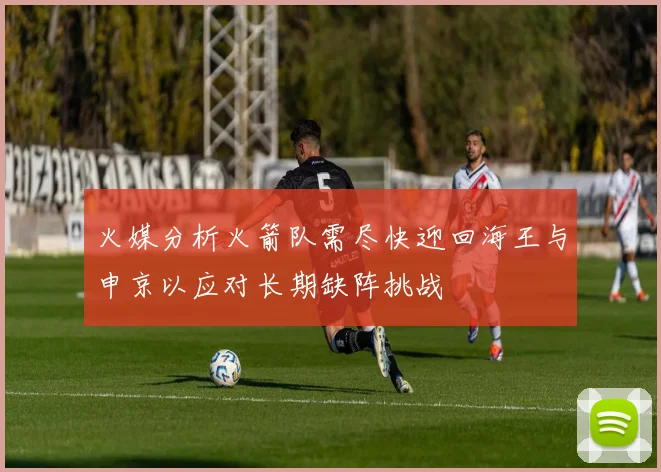 火媒分析火箭队需尽快迎回海王与申京以应对长期缺阵挑战