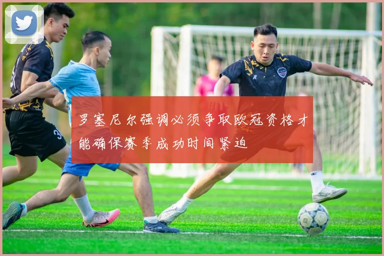 罗塞尼尔强调必须争取欧冠资格才能确保赛季成功时间紧迫