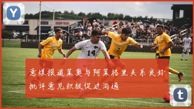意媒报道莱奥与阿莱格里关系良好批评意见积极促进沟通