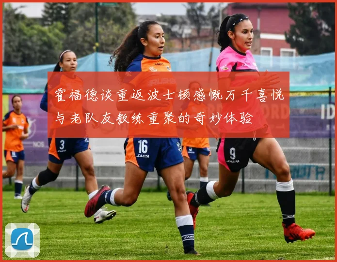 霍福德谈重返波士顿感慨万千喜悦与老队友教练重聚的奇妙体验