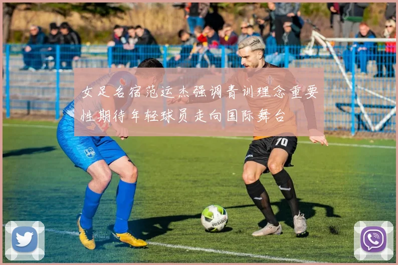 女足名宿范运杰强调青训理念重要性期待年轻球员走向国际舞台