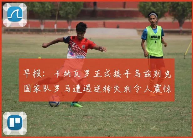 早报：卡纳瓦罗正式接手乌兹别克国家队罗马遭遇逆转失利令人震惊
