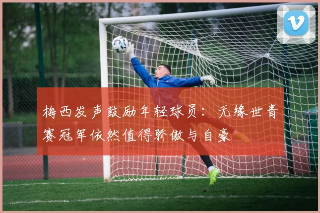 梅西发声鼓励年轻球员：无缘世青赛冠军依然值得骄傲与自豪