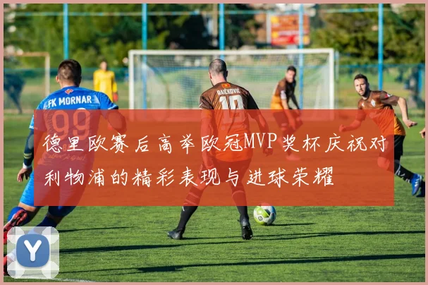 德里欧赛后高举欧冠MVP奖杯庆祝对利物浦的精彩表现与进球荣耀