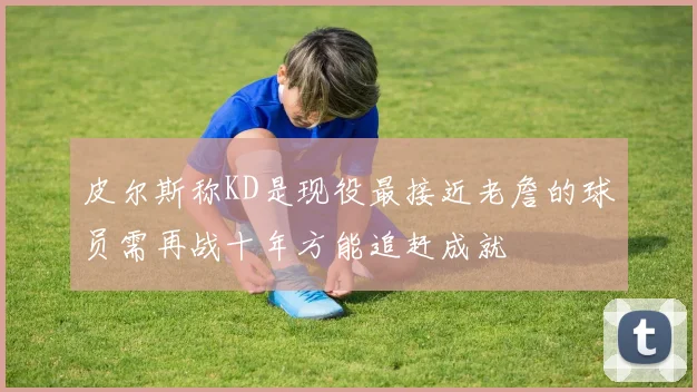皮尔斯称KD是现役最接近老詹的球员需再战十年方能追赶成就