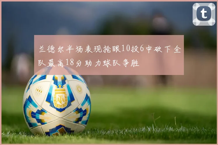兰德尔半场表现抢眼10投6中砍下全队最高18分助力球队争胜