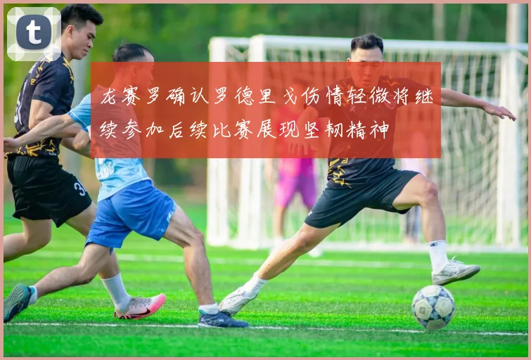 龙赛罗确认罗德里戈伤情轻微将继续参加后续比赛展现坚韧精神