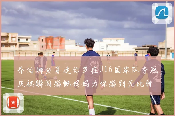 乔治娜分享迷你罗在U16国家队夺冠庆祝瞬间感慨妈妈为你感到无比骄傲