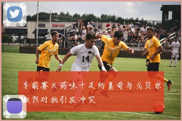 季前赛火药味十足约基奇与戈贝尔激烈对抗引发冲突