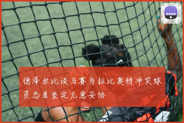 德泽尔比谈马赛与拉比奥特冲突球员态度坚定无意妥协