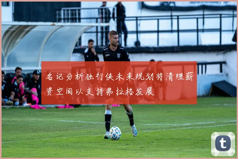 名记分析独行侠未来规划将清理薪资空间以支持弗拉格发展