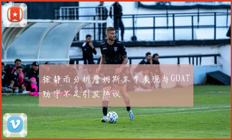 徐静雨分析詹姆斯末节表现与GOAT防守不足引发热议