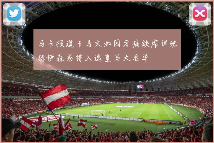 马卡报道卡马文加因牙痛缺席训练赫伊森或将入选皇马大名单