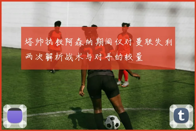 塔帅执教阿森纳期间仅对曼联失利两次解析战术与对手的较量