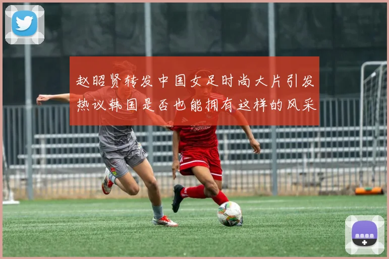赵昭贤转发中国女足时尚大片引发热议韩国是否也能拥有这样的风采